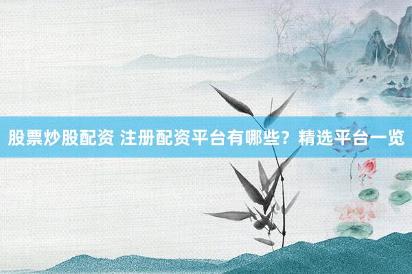 股票炒股配资 注册配资平台有哪些？精选平台一览