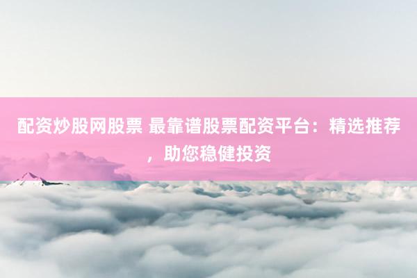配资炒股网股票 最靠谱股票配资平台：精选推荐，助您稳健投资