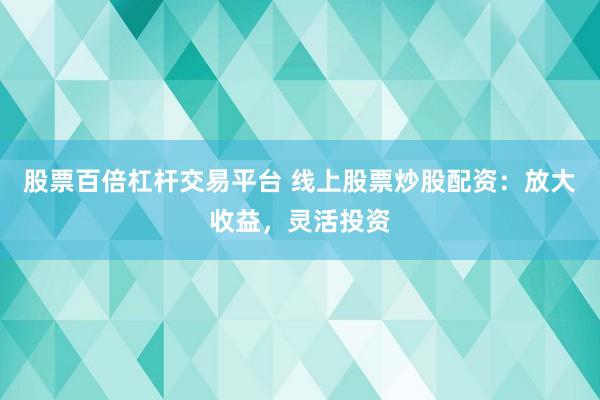股票百倍杠杆交易平台 线上股票炒股配资：放大收益，灵活投资