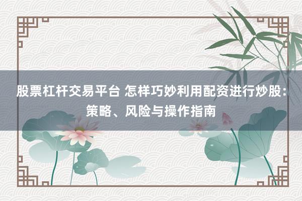 股票杠杆交易平台 怎样巧妙利用配资进行炒股：策略、风险与操作指南