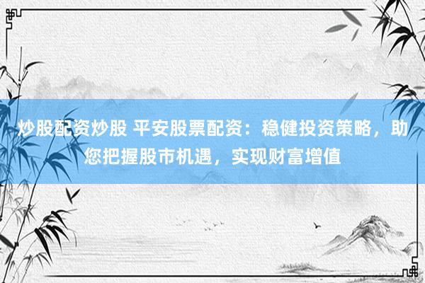 炒股配资炒股 平安股票配资：稳健投资策略，助您把握股市机遇，实现财富增值