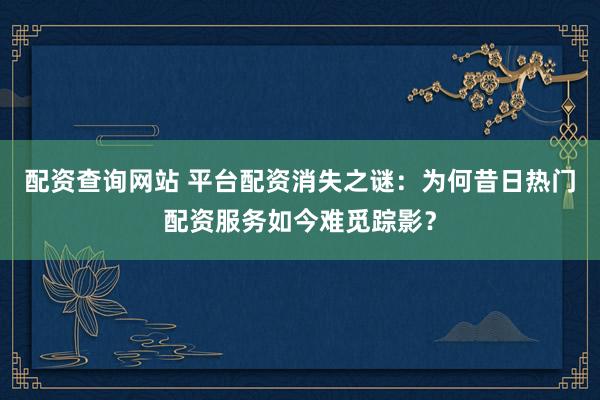 配资查询网站 平台配资消失之谜：为何昔日热门配资服务如今难觅踪影？