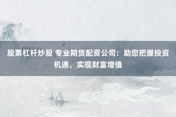 股票杠杆炒股 专业期货配资公司：助您把握投资机遇，实现财富增值