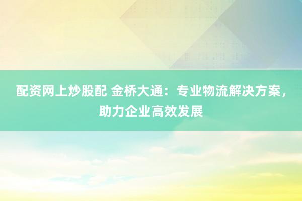 配资网上炒股配 金桥大通：专业物流解决方案，助力企业高效发展