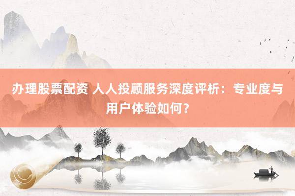 办理股票配资 人人投顾服务深度评析：专业度与用户体验如何？