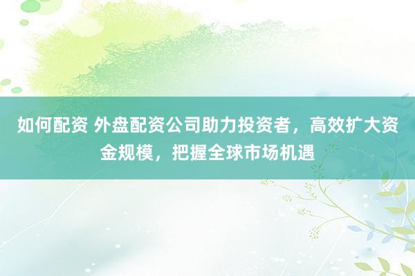 如何配资 外盘配资公司助力投资者，高效扩大资金规模，把握全球市场机遇