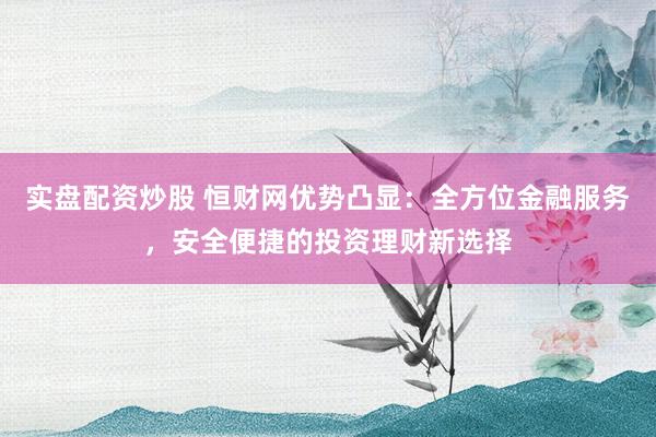 实盘配资炒股 恒财网优势凸显：全方位金融服务，安全便捷的投资理财新选择