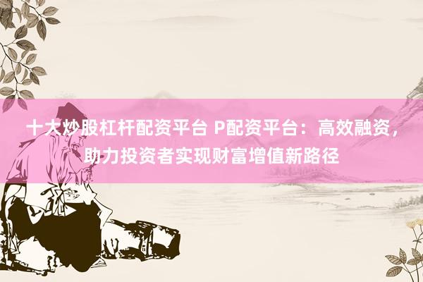 十大炒股杠杆配资平台 P配资平台：高效融资，助力投资者实现财富增值新路径