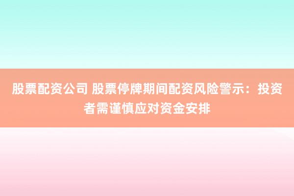 股票配资公司 股票停牌期间配资风险警示：投资者需谨慎应对资金安排