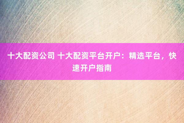 十大配资公司 十大配资平台开户：精选平台，快速开户指南