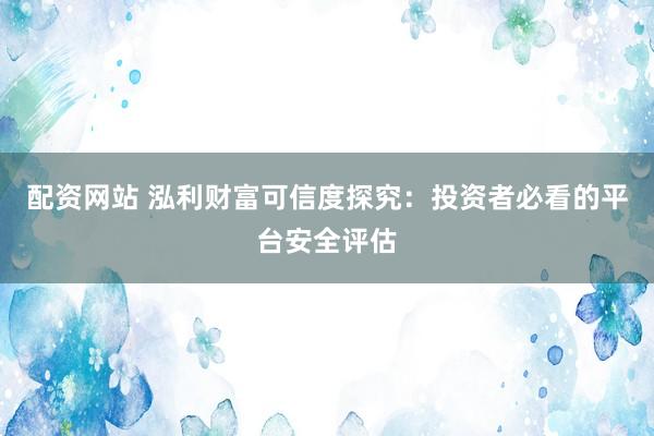 配资网站 泓利财富可信度探究：投资者必看的平台安全评估