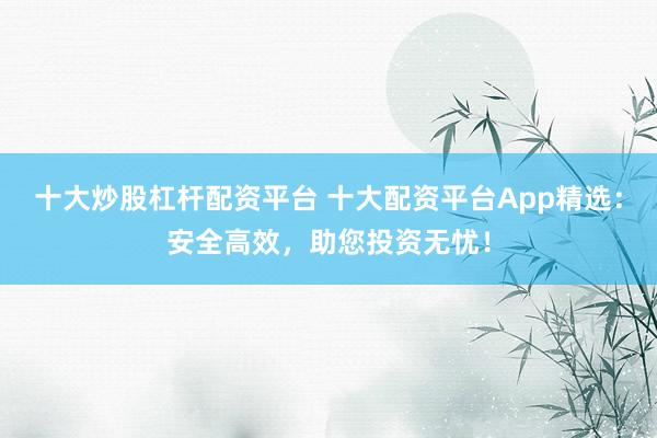 十大炒股杠杆配资平台 十大配资平台App精选：安全高效，助您投资无忧！