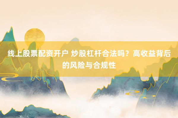 线上股票配资开户 炒股杠杆合法吗？高收益背后的风险与合规性