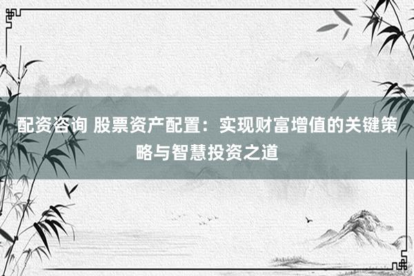 配资咨询 股票资产配置：实现财富增值的关键策略与智慧投资之道