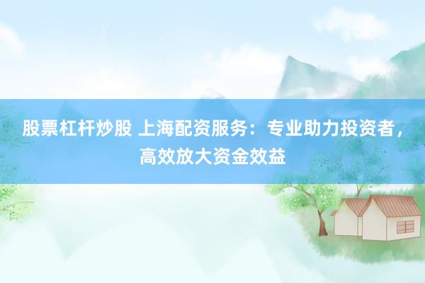 股票杠杆炒股 上海配资服务：专业助力投资者，高效放大资金效益