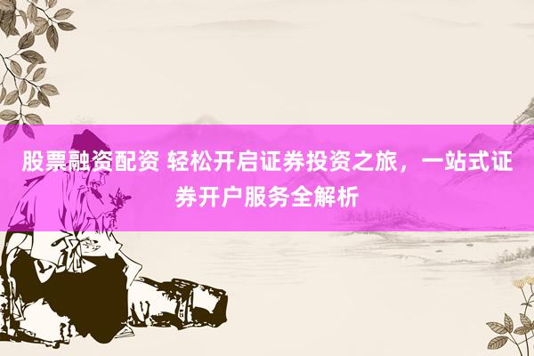 股票融资配资 轻松开启证券投资之旅，一站式证券开户服务全解析