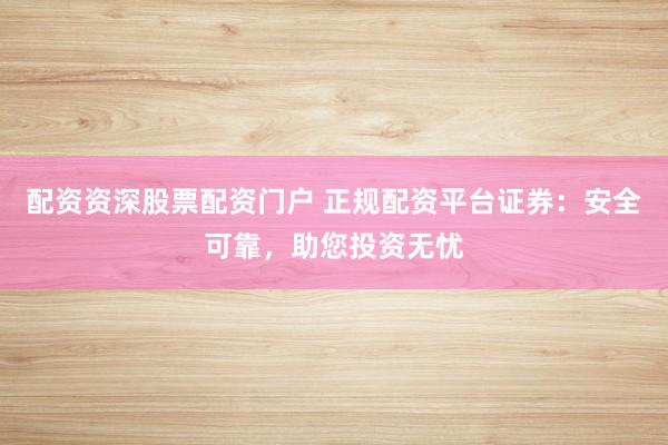 配资资深股票配资门户 正规配资平台证券：安全可靠，助您投资无忧