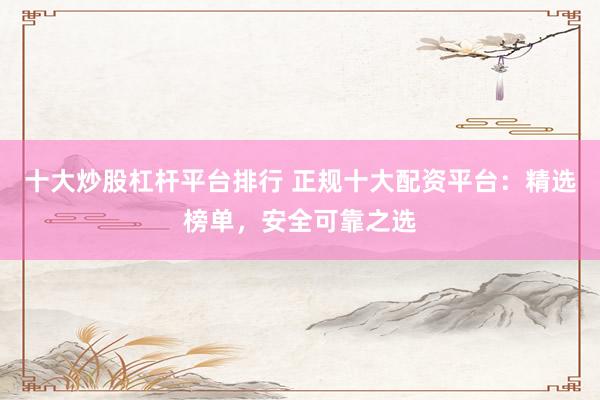 十大炒股杠杆平台排行 正规十大配资平台：精选榜单，安全可靠之选