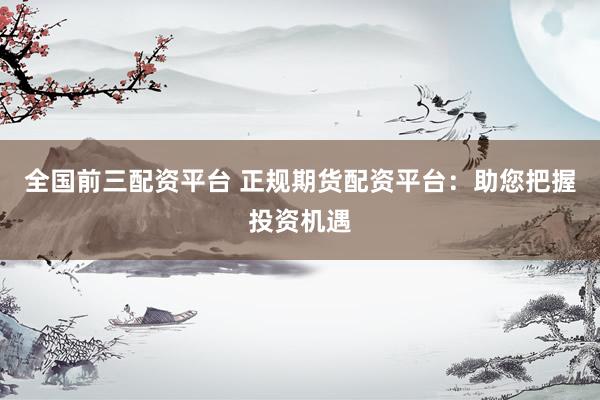 全国前三配资平台 正规期货配资平台：助您把握投资机遇