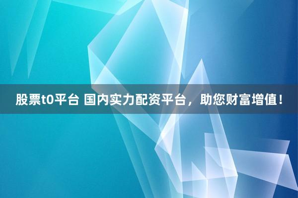 股票t0平台 国内实力配资平台，助您财富增值！