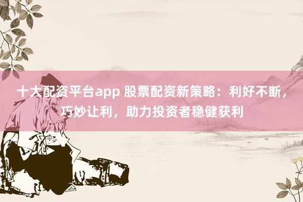 十大配资平台app 股票配资新策略：利好不断，巧妙让利，助力投资者稳健获利