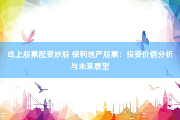 线上股票配资炒股 保利地产股票：投资价值分析与未来展望
