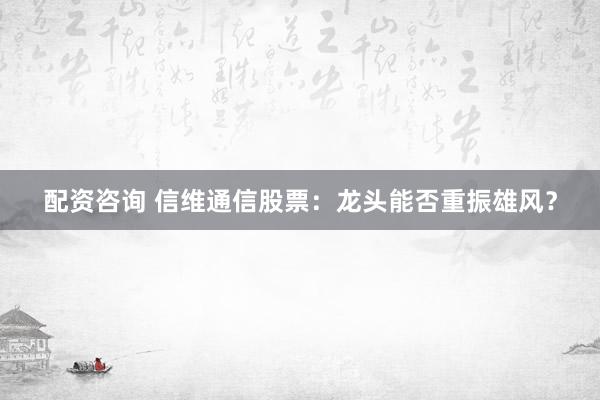 配资咨询 信维通信股票：龙头能否重振雄风？