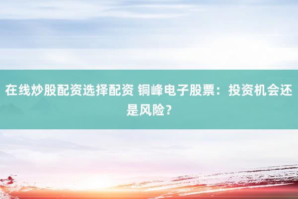 在线炒股配资选择配资 铜峰电子股票：投资机会还是风险？