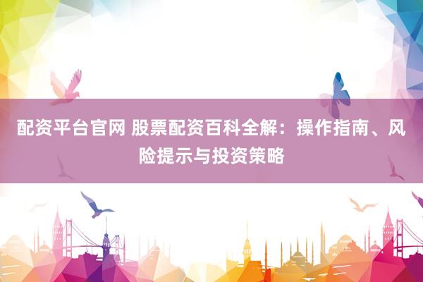 配资平台官网 股票配资百科全解：操作指南、风险提示与投资策略