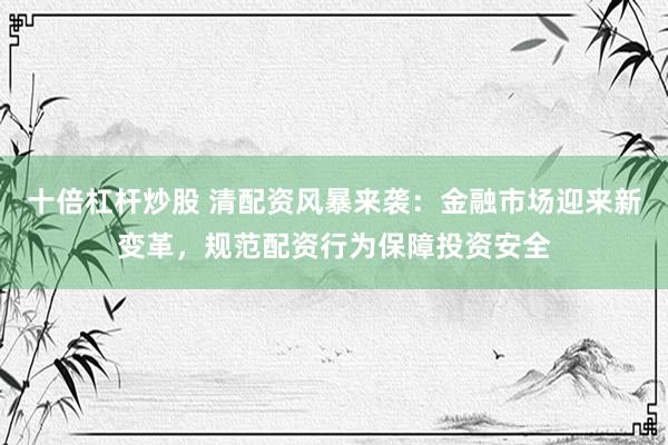十倍杠杆炒股 清配资风暴来袭：金融市场迎来新变革，规范配资行为保障投资安全