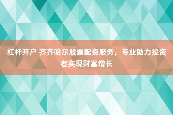 杠杆开户 齐齐哈尔股票配资服务，专业助力投资者实现财富增长