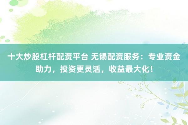 十大炒股杠杆配资平台 无锡配资服务：专业资金助力，投资更灵活，收益最大化！