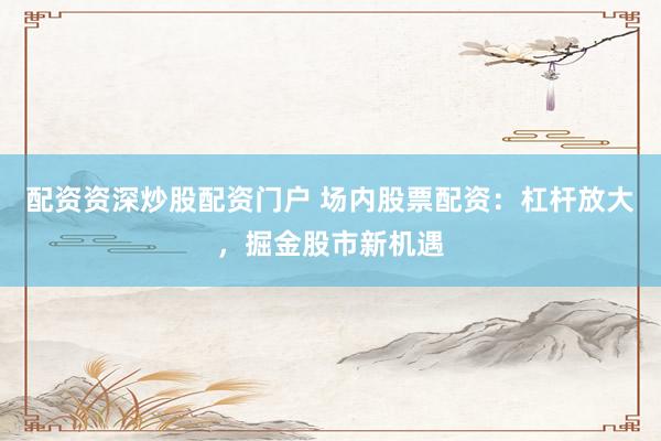 配资资深炒股配资门户 场内股票配资：杠杆放大，掘金股市新机遇