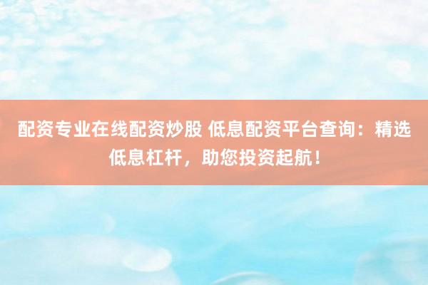 配资专业在线配资炒股 低息配资平台查询：精选低息杠杆，助您投资起航！