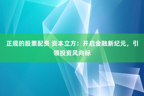 正规的股票配资 资本立方：开启金融新纪元，引领投资风向标