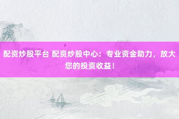 配资炒股平台 配资炒股中心：专业资金助力，放大您的投资收益！