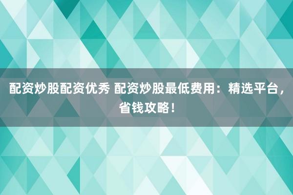 配资炒股配资优秀 配资炒股最低费用：精选平台，省钱攻略！