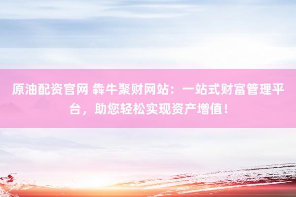 原油配资官网 犇牛聚财网站：一站式财富管理平台，助您轻松实现资产增值！