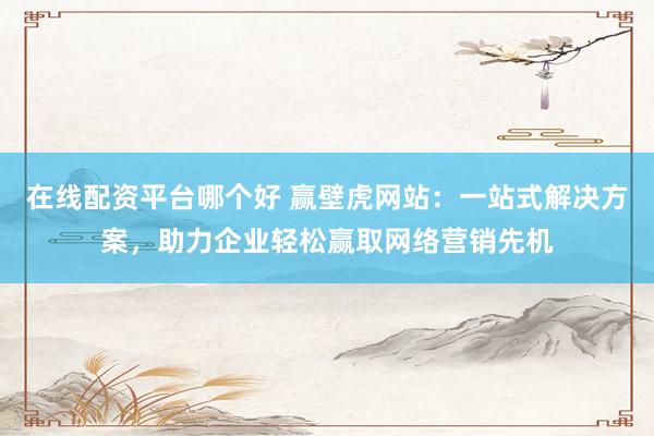 在线配资平台哪个好 赢壁虎网站：一站式解决方案，助力企业轻松赢取网络营销先机