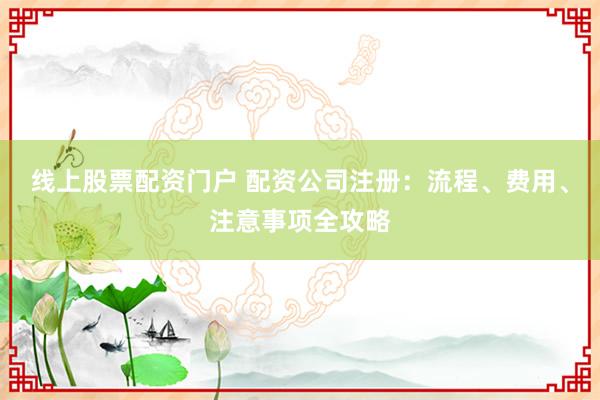 线上股票配资门户 配资公司注册：流程、费用、注意事项全攻略
