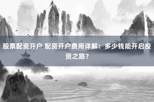 股票配资开户 配资开户费用详解：多少钱能开启投资之路？