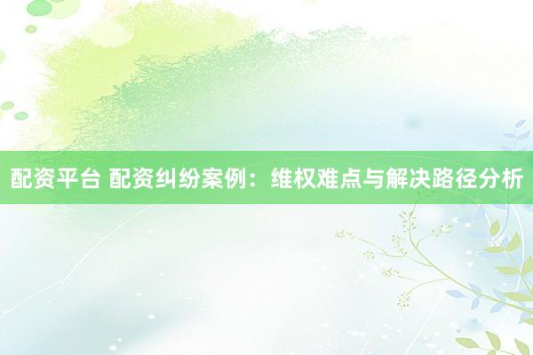 配资平台 配资纠纷案例：维权难点与解决路径分析