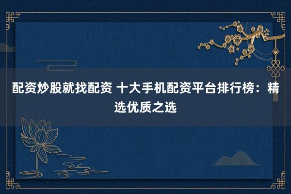 配资炒股就找配资 十大手机配资平台排行榜：精选优质之选