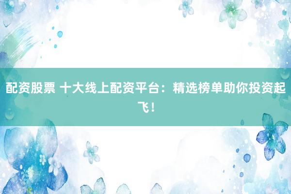 配资股票 十大线上配资平台：精选榜单助你投资起飞！