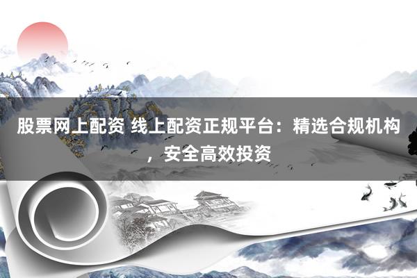 股票网上配资 线上配资正规平台：精选合规机构，安全高效投资