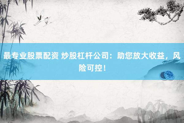 最专业股票配资 炒股杠杆公司：助您放大收益，风险可控！