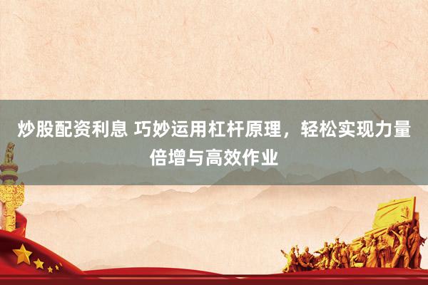 炒股配资利息 巧妙运用杠杆原理，轻松实现力量倍增与高效作业