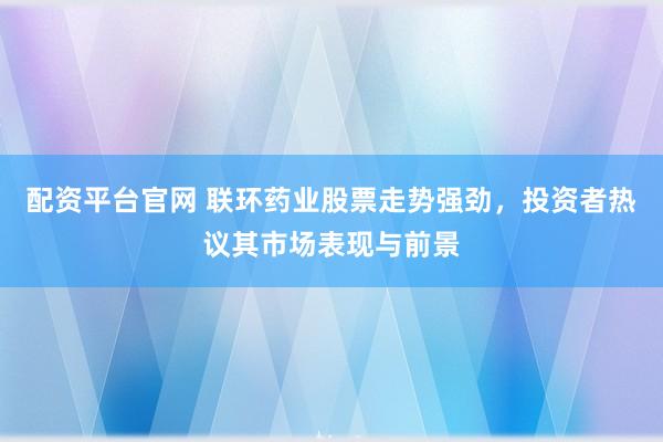 配资平台官网 联环药业股票走势强劲，投资者热议其市场表现与前景