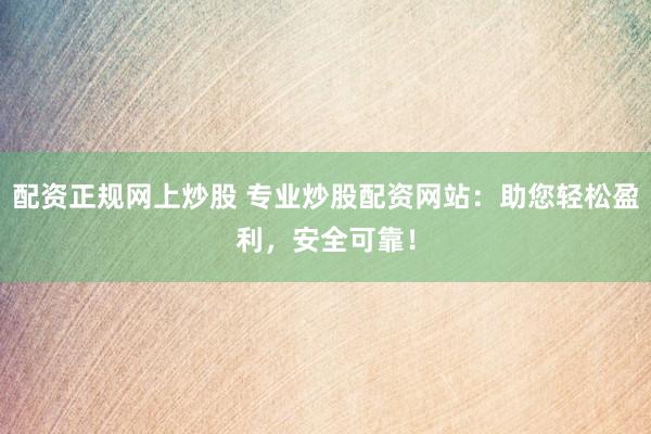 配资正规网上炒股 专业炒股配资网站：助您轻松盈利，安全可靠！