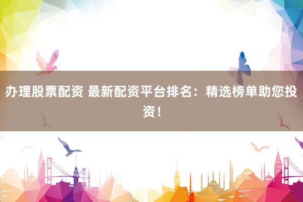 办理股票配资 最新配资平台排名：精选榜单助您投资！